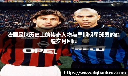 法国足球历史上的传奇人物与早期明星球员的辉煌岁月回顾