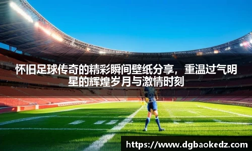 怀旧足球传奇的精彩瞬间壁纸分享，重温过气明星的辉煌岁月与激情时刻