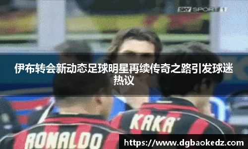 伊布转会新动态足球明星再续传奇之路引发球迷热议
